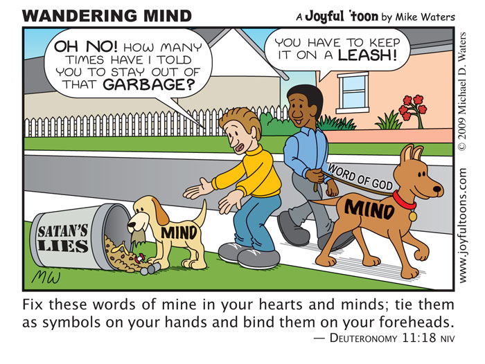 Wandering Mind - Deuteronomy 11:18 We cannot allow our minds to dwell on Satan's lies. We must renew our minds by the Word of God.
November 9, 2009